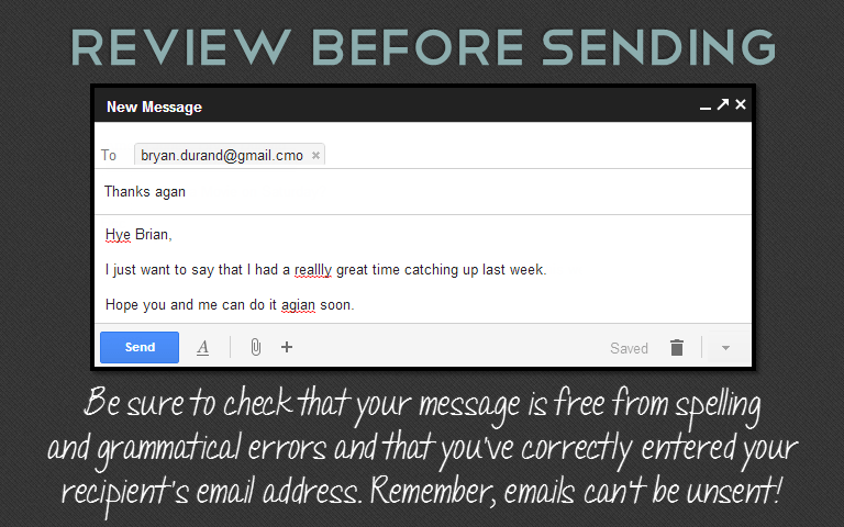 Be sure to check that your message is free from spellingand grammatical errors and that you’ve correctly entered your recipient’s email address. Remember, emails can’t be unsent!