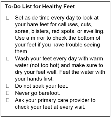 To-Do List for Healthy Feet. Set aside time every day to look at your bare feet for calluses, cuts, sores, blisters, red spots, or swelling. Use a mirror to check the bottom of your feet if you have trouble seeing them. Wash your feet every day with warm water (not too hot) and make sure to dry your feet well. Feel the water with your hands first. Do not soak your feet. Never go barefoot. Ask your primary care provider to check your feet at every visit.