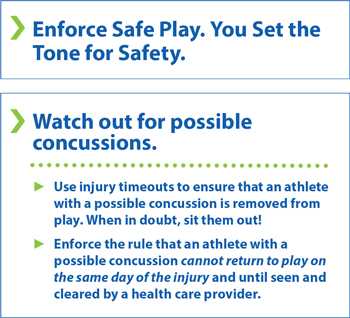 Enforce safe play. You set the tone for safety. Watch out for possible concussions. Use injury timeouts to ensure that an athlete with a possible concussion is removed from play. When in doubt, sit them out! Enforce the rule that an athlete with a possible concussion cannot return to play on the same day of the injury and until seen and cleared by a health care provider.