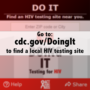 Go to: https://www.cdc.gov/actagainstaids/campaigns/doingit/locator.html to find a local HIV testing site