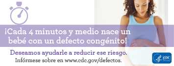 ¡Cada 4 minutos y medio nace un bebé con un defecto congénito! Deseamos ayudarle a reducir ese riesgo. Infórmese sobre en www.cdc.gov/defectos
