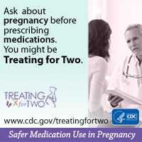 When prescribing medications you might be Treating for Two. Visit: http://www.cdc.gov/treatingfortwo to learn more. Safer medication use in pregnancy.